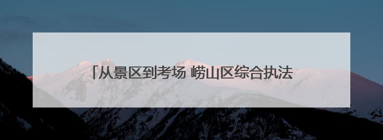 从景区到考场 崂山区综合执法端午假期全方位守护城市安宁
