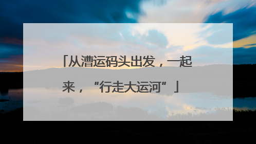 从漕运码头出发，一起来，“行走大运河”