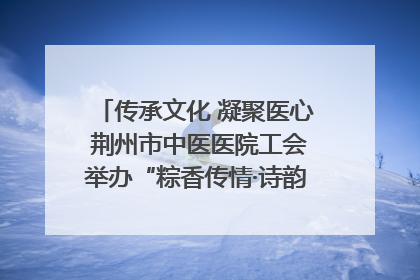 传承文化 凝聚医心 荆州市中医医院工会举办“粽香传情·诗韵端午”系列活动