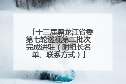 十三届黑龙江省委第七轮巡视第二批次完成进驻（附组长名单、联系方式）