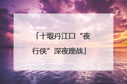 十堰丹江口“夜行侠”深夜鏖战
