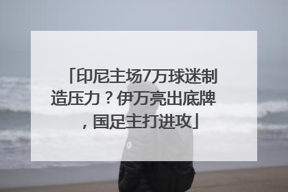 印尼主场7万球迷制造压力？伊万亮出底牌，国足主打进攻