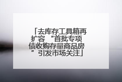 去库存工具箱再扩容 “首批专项债收购存量商品房”引发市场关注