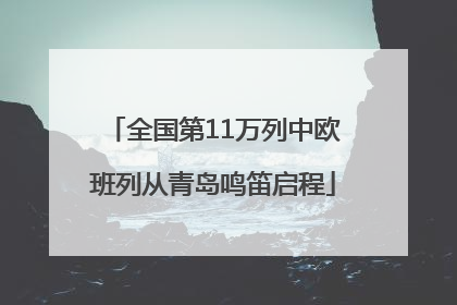 全国第11万列中欧班列从青岛鸣笛启程