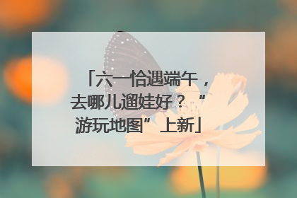 六一恰遇端午，去哪儿遛娃好？“游玩地图”上新