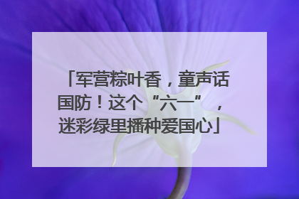 军营粽叶香，童声话国防！这个“六一”，迷彩绿里播种爱国心