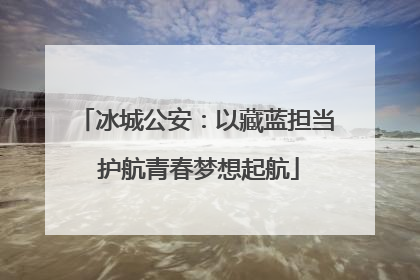 冰城公安：以藏蓝担当 护航青春梦想起航