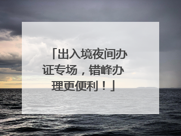 出入境夜间办证专场，错峰办理更便利！