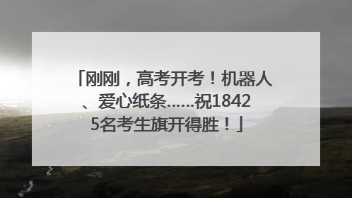 刚刚，高考开考！机器人、爱心纸条……祝18425名考生旗开得胜！