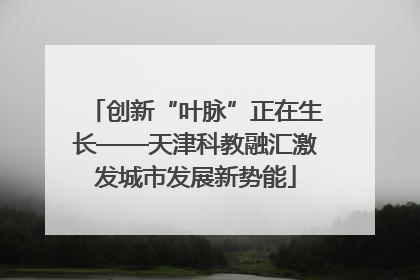 创新“叶脉”正在生长——天津科教融汇激发城市发展新势能