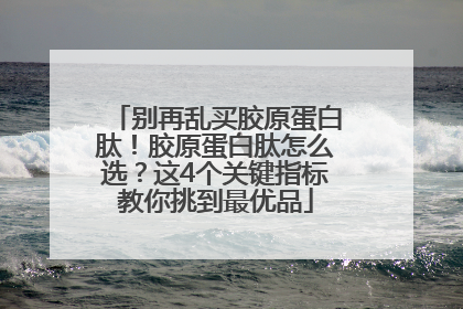 别再乱买胶原蛋白肽！胶原蛋白肽怎么选？这4个关键指标教你挑到最优品