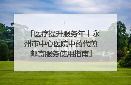 医疗提升服务年丨永州市中心医院中药代煎邮寄服务使用指南