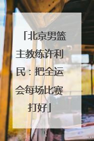 北京男篮主教练许利民：把全运会每场比赛打好