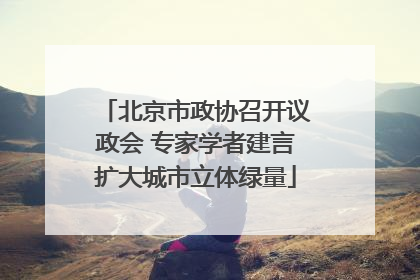 北京市政协召开议政会 专家学者建言扩大城市立体绿量