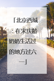 北京西城：在宋庆龄奶奶生活过的地方过六一