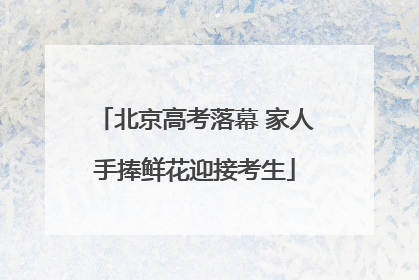 北京高考落幕 家人手捧鲜花迎接考生