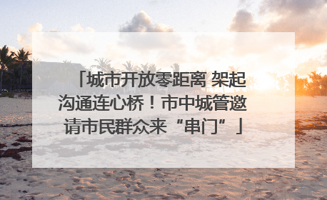城市开放零距离 架起沟通连心桥！市中城管邀请市民群众来“串门”