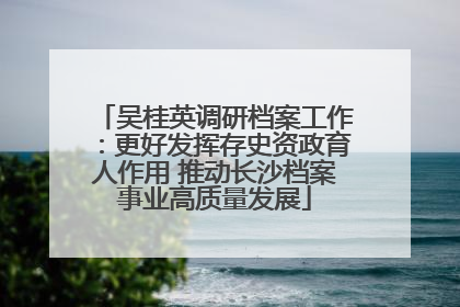 吴桂英调研档案工作：更好发挥存史资政育人作用 推动长沙档案事业高质量发展