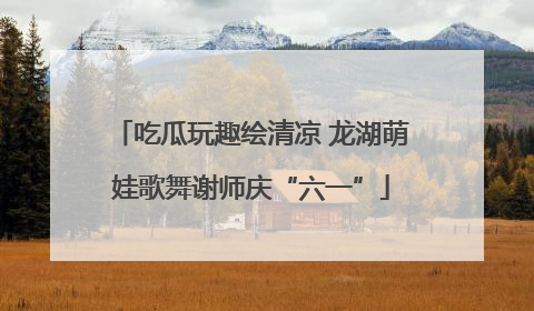 吃瓜玩趣绘清凉 龙湖萌娃歌舞谢师庆“六一”
