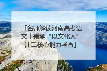 名师解读河南高考语文丨秉承“以文化人” 注重核心能力考查