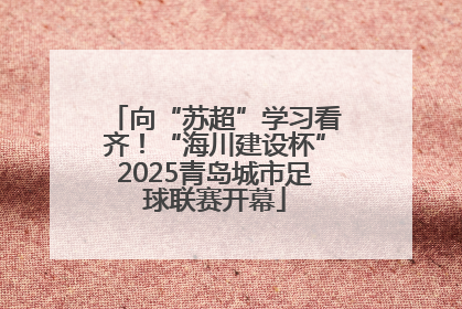 向“苏超”学习看齐！“海川建设杯”2025青岛城市足球联赛开幕