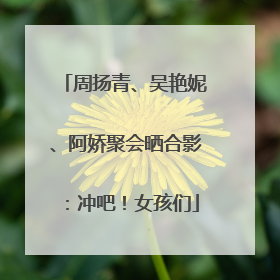 周扬青、吴艳妮、阿娇聚会晒合影：冲吧！女孩们