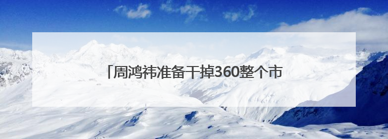 周鸿祎准备干掉360整个市场部，说法为何让人担心？