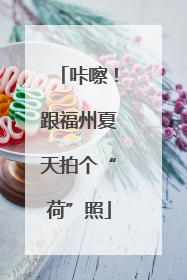 咔嚓！跟福州夏天拍个“荷”照