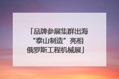品牌参展集群出海 “泰山制造”亮相俄罗斯工程机械展
