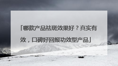 哪款产品祛斑效果好？真实有效，口碑好回报功效型产品
