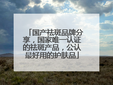 国产祛斑品牌分享，国家唯一认证的祛斑产品，公认最好用的护肤品