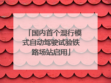 国内首个混行模式自动驾驶试验铁路场站启用