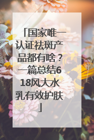 国家唯一认证祛斑产品都有啥？一篇总结618风大水乳有效护肤