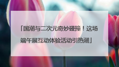 国潮与二次元奇妙碰撞！这场端午展互动体验活动引热潮
