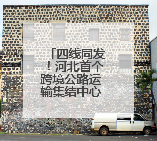 四线同发！河北首个跨境公路运输集结中心启动运营