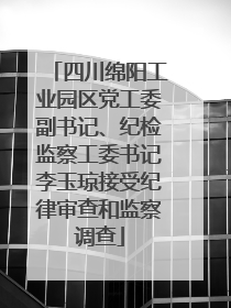 四川绵阳工业园区党工委副书记、纪检监察工委书记李玉琼接受纪律审查和监察调查
