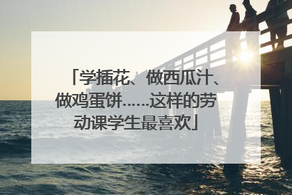 学插花、做西瓜汁、做鸡蛋饼……这样的劳动课学生最喜欢