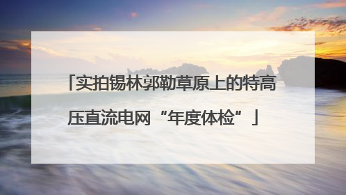 实拍锡林郭勒草原上的特高压直流电网“年度体检”