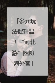 多元玩法促升温！“河北游”圈粉海外客