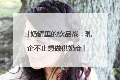 奶罐里的饮品战：乳企不止想做供奶商