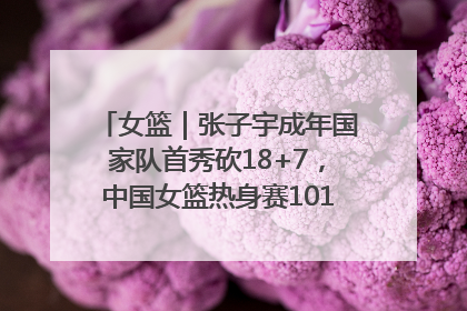 女篮｜张子宇成年国家队首秀砍18+7，中国女篮热身赛101比55大胜波黑