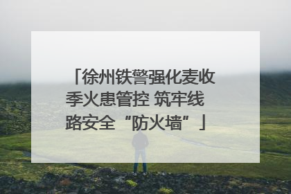 徐州铁警强化麦收季火患管控 筑牢线路安全“防火墙”