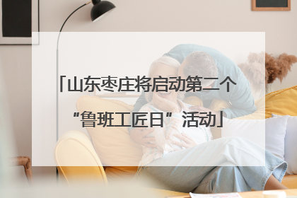山东枣庄将启动第二个“鲁班工匠日”活动