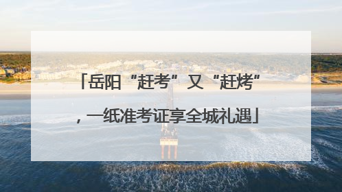岳阳“赶考”又“赶烤”，一纸准考证享全城礼遇