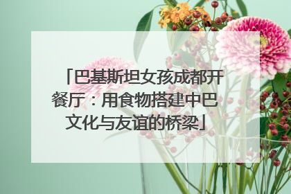 巴基斯坦女孩成都开餐厅：用食物搭建中巴文化与友谊的桥梁