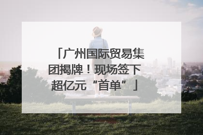 广州国际贸易集团揭牌！现场签下超亿元“首单”