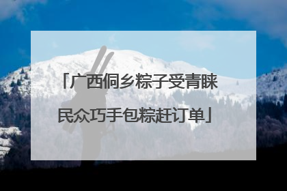 广西侗乡粽子受青睐 民众巧手包粽赶订单