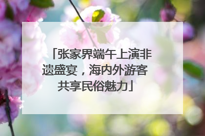 张家界端午上演非遗盛宴，海内外游客共享民俗魅力