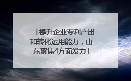 提升企业专利产出和转化运用能力，山东聚焦4方面发力