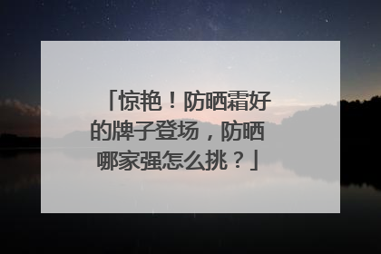 惊艳！防晒霜好的牌子登场，防晒哪家强怎么挑？